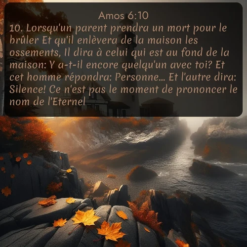 Segond Amos  ; image nature: image avec le verset biblique :Lorsqu&#039;un parent prendra un mort pour le brûler Et qu&#039;il enlèvera de la maison les ossements, Il dira à celui qui est au fond de la maison: Y a-t-il encore quelqu&#039;un avec toi? Et cet homme répondra: Personne... Et l&#039;autre dira: Silence! Ce n&#039;est pas le moment de prononcer le nom de l&#039;Eternel. ;  ; 6:10