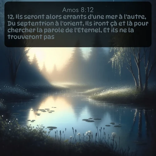 Segond Amos  ; image nature: image avec le verset biblique :Ils seront alors errants d&#039;une mer à l&#039;autre, Du septentrion à l&#039;orient, Ils iront çà et là pour chercher la parole de l&#039;Eternel, Et ils ne la trouveront pas. ;  ; 8:12