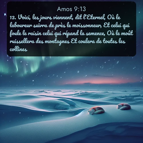 Segond Amos  ; image nature: image avec le verset biblique :Voici, les jours viennent, dit l&#039;Eternel, Où le laboureur suivra de près le moissonneur, Et celui qui foule le raisin celui qui répand la semence, Où le moût ruissellera des montagnes Et coulera de toutes les collines. ;  ; 9:13