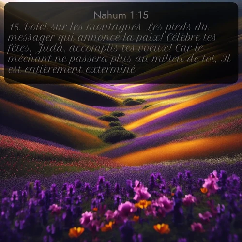 Segond Nahum  ; image nature: image avec le verset biblique :Voici sur les montagnes Les pieds du messager qui annonce la paix! Célèbre tes fêtes, Juda, accomplis tes voeux! Car le méchant ne passera plus au milieu de toi, Il est entièrement exterminé... ;  ; 1:15