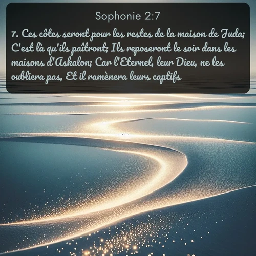Segond Sophonie  ; image nature: image avec le verset biblique :Ces côtes seront pour les restes de la maison de Juda; C&#039;est là qu&#039;ils paîtront; Ils reposeront le soir dans les maisons d&#039;Askalon; Car l&#039;Eternel, leur Dieu, ne les oubliera pas, Et il ramènera leurs captifs. ;  ; 2:7