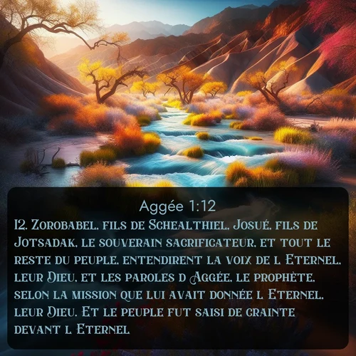 Segond Aggée  ; image nature: image avec le verset biblique :Zorobabel, fils de Schealthiel, Josué, fils de Jotsadak, le souverain sacrificateur, et tout le reste du peuple, entendirent la voix de l&#039;Eternel, leur Dieu, et les paroles d&#039;Aggée, le prophète, selon la mission que lui avait donnée l&#039;Eternel, leur Dieu. Et le peuple fut saisi de crainte devant l&#039;Eternel. ;  ; 1:12