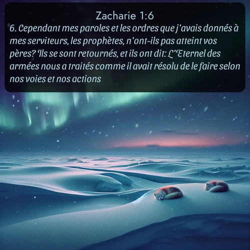 Segond Zacharie  ; image nature: image avec le verset biblique :Cependant mes paroles et les ordres que j&#039;avais donnés à mes serviteurs, les prophètes, n&#039;ont-ils pas atteint vos pères? Ils se sont retournés, et ils ont dit: L&#039;Eternel des armées nous a traités comme il avait résolu de le faire selon nos voies et nos actions. ;  ; 1:6