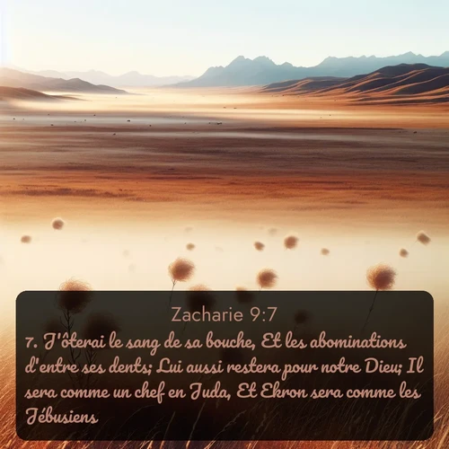 Segond Zacharie  ; image nature: image avec le verset biblique :J&#039;ôterai le sang de sa bouche, Et les abominations d&#039;entre ses dents; Lui aussi restera pour notre Dieu; Il sera comme un chef en Juda, Et Ekron sera comme les Jébusiens. ;  ; 9:7