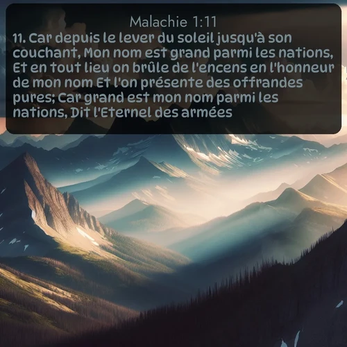 Segond Malachie  ; image nature: image avec le verset biblique :Car depuis le lever du soleil jusqu&#039;à son couchant, Mon nom est grand parmi les nations, Et en tout lieu on brûle de l&#039;encens en l&#039;honneur de mon nom Et l&#039;on présente des offrandes pures; Car grand est mon nom parmi les nations, Dit l&#039;Eternel des armées. ;  ; 1:11