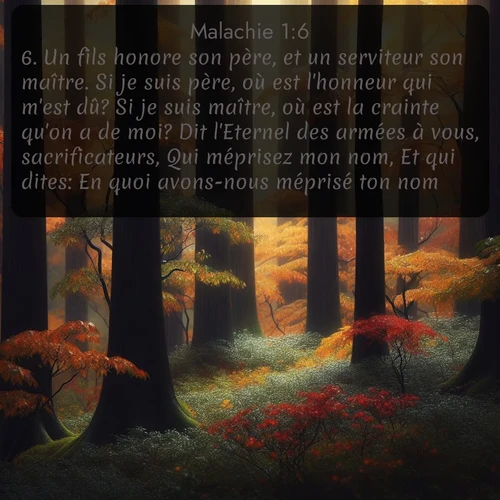 Segond Malachie  ; image nature: image avec le verset biblique :Un fils honore son père, et un serviteur son maître. Si je suis père, où est l&#039;honneur qui m&#039;est dû? Si je suis maître, où est la crainte qu&#039;on a de moi? Dit l&#039;Eternel des armées à vous, sacrificateurs, Qui méprisez mon nom, Et qui dites: En quoi avons-nous méprisé ton nom? ;  ; 1:6