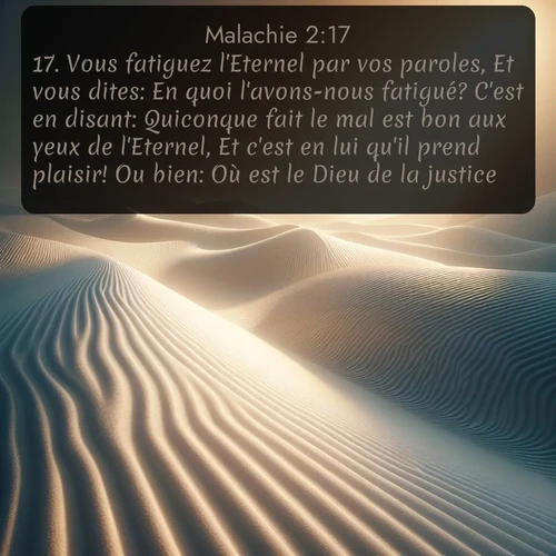 Segond Malachie  ; image nature: image avec le verset biblique :Vous fatiguez l&#039;Eternel par vos paroles, Et vous dites: En quoi l&#039;avons-nous fatigué? C&#039;est en disant: Quiconque fait le mal est bon aux yeux de l&#039;Eternel, Et c&#039;est en lui qu&#039;il prend plaisir! Ou bien: Où est le Dieu de la justice? ;  ; 2:17