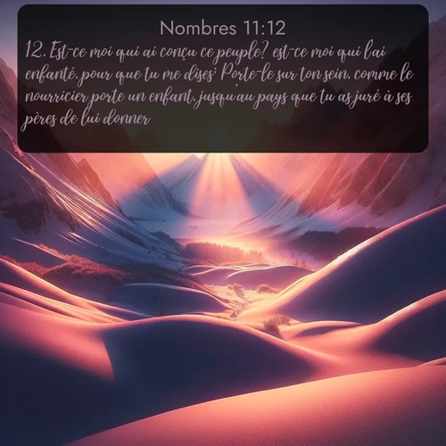 Segond Nombres  ; image nature: image avec le verset biblique :Est-ce moi qui ai conçu ce peuple? est-ce moi qui l&#039;ai enfanté, pour que tu me dises: Porte-le sur ton sein, comme le nourricier porte un enfant, jusqu&#039;au pays que tu as juré à ses pères de lui donner? ;  ; 11:12