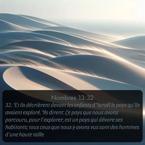 Segond Nombres  ; image nature: image avec le verset biblique :Et ils décrièrent devant les enfants d&#039;Israël le pays qu&#039;ils avaient exploré. Ils dirent: Le pays que nous avons parcouru, pour l&#039;explorer, est un pays qui dévore ses habitants; tous ceux que nous y avons vus sont des hommes d&#039;une haute taille; ;  ; 13:32