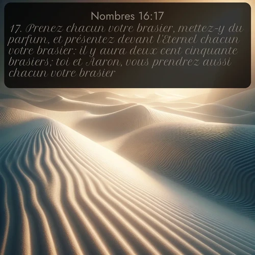 Segond Nombres  ; image nature: image avec le verset biblique :Prenez chacun votre brasier, mettez-y du parfum, et présentez devant l&#039;Eternel chacun votre brasier: il y aura deux cent cinquante brasiers; toi et Aaron, vous prendrez aussi chacun votre brasier. ;  ; 16:17
