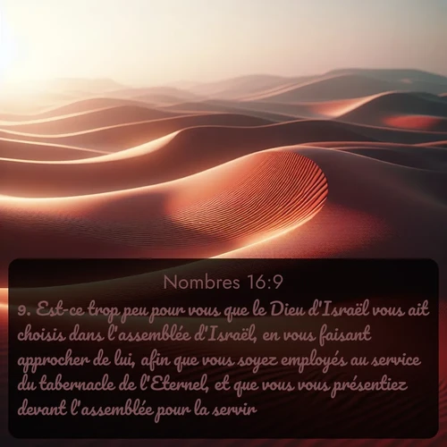 Segond Nombres  ; image nature: image avec le verset biblique :Est-ce trop peu pour vous que le Dieu d&#039;Israël vous ait choisis dans l&#039;assemblée d&#039;Israël, en vous faisant approcher de lui, afin que vous soyez employés au service du tabernacle de l&#039;Eternel, et que vous vous présentiez devant l&#039;assemblée pour la servir? ;  ; 16:9