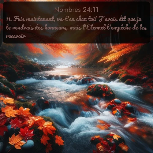 Segond Nombres  ; image nature: image avec le verset biblique :Fuis maintenant, va-t&#039;en chez toi! J&#039;avais dit que je te rendrais des honneurs, mais l&#039;Eternel t&#039;empêche de les recevoir. ;  ; 24:11