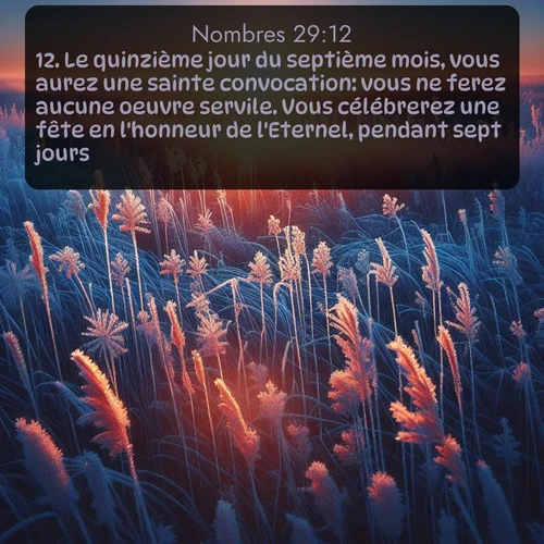 Segond Nombres  ; image nature: image avec le verset biblique :Le quinzième jour du septième mois, vous aurez une sainte convocation: vous ne ferez aucune oeuvre servile. Vous célébrerez une fête en l&#039;honneur de l&#039;Eternel, pendant sept jours. ;  ; 29:12