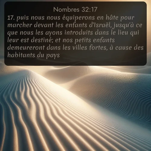 Segond Nombres  ; image nature: image avec le verset biblique :puis nous nous équiperons en hâte pour marcher devant les enfants d&#039;Israël, jusqu&#039;à ce que nous les ayons introduits dans le lieu qui leur est destiné; et nos petits enfants demeureront dans les villes fortes, à cause des habitants du pays. ;  ; 32:17