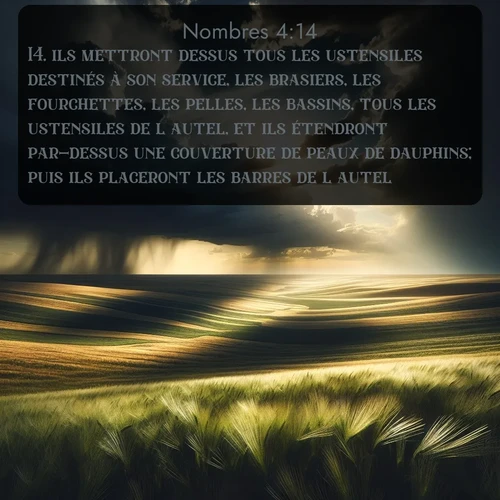 Segond Nombres  ; image nature: image avec le verset biblique :ils mettront dessus tous les ustensiles destinés à son service, les brasiers, les fourchettes, les pelles, les bassins, tous les ustensiles de l&#039;autel, et ils étendront par-dessus une couverture de peaux de dauphins; puis ils placeront les barres de l&#039;autel. ;  ; 4:14