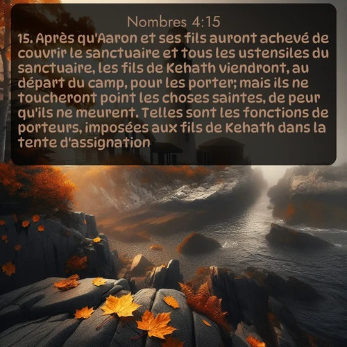 Segond Nombres  ; image nature: image avec le verset biblique :Après qu&#039;Aaron et ses fils auront achevé de couvrir le sanctuaire et tous les ustensiles du sanctuaire, les fils de Kehath viendront, au départ du camp, pour les porter; mais ils ne toucheront point les choses saintes, de peur qu&#039;ils ne meurent. Telles sont les fonctions de porteurs, imposées aux fils de Kehath dans la tente d&#039;assignation. ;  ; 4:15