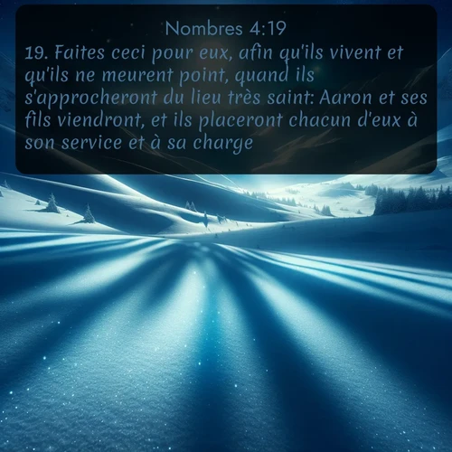 Segond Nombres  ; image nature: image avec le verset biblique :Faites ceci pour eux, afin qu&#039;ils vivent et qu&#039;ils ne meurent point, quand ils s&#039;approcheront du lieu très saint: Aaron et ses fils viendront, et ils placeront chacun d&#039;eux à son service et à sa charge. ;  ; 4:19
