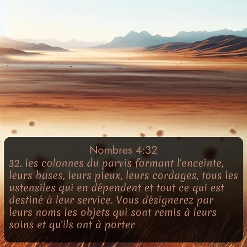 Segond Nombres  ; image nature: image avec le verset biblique :les colonnes du parvis formant l&#039;enceinte, leurs bases, leurs pieux, leurs cordages, tous les ustensiles qui en dépendent et tout ce qui est destiné à leur service. Vous désignerez par leurs noms les objets qui sont remis à leurs soins et qu&#039;ils ont à porter. ;  ; 4:32