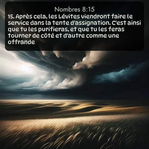 Segond Nombres  ; image nature: image avec le verset biblique :Après cela, les Lévites viendront faire le service dans la tente d&#039;assignation. C&#039;est ainsi que tu les purifieras, et que tu les feras tourner de côté et d&#039;autre comme une offrande. ;  ; 8:15