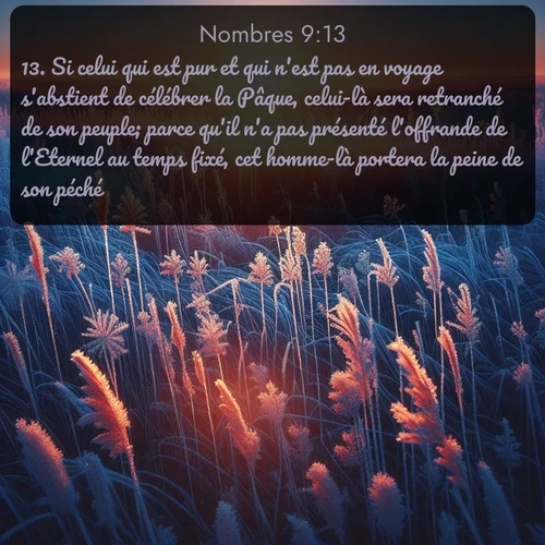Segond Nombres  ; image nature: image avec le verset biblique :Si celui qui est pur et qui n&#039;est pas en voyage s&#039;abstient de célébrer la Pâque, celui-là sera retranché de son peuple; parce qu&#039;il n&#039;a pas présenté l&#039;offrande de l&#039;Eternel au temps fixé, cet homme-là portera la peine de son péché. ;  ; 9:13