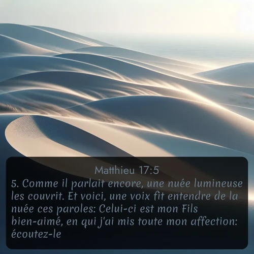 Segond Évangile selon Matthieu  ; image nature: image avec le verset biblique :Comme il parlait encore, une nuée lumineuse les couvrit. Et voici, une voix fit entendre de la nuée ces paroles: Celui-ci est mon Fils bien-aimé, en qui j&#039;ai mis toute mon affection: écoutez-le! ;  ; 17:5
