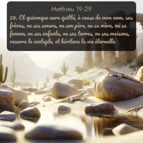 Segond Évangile selon Matthieu  ; image nature: image avec le verset biblique :Et quiconque aura quitté, à cause de mon nom, ses frères, ou ses soeurs, ou son père, ou sa mère, ou sa femme, ou ses enfants, ou ses terres, ou ses maisons, recevra le centuple, et héritera la vie éternelle. ;  ; 19:29