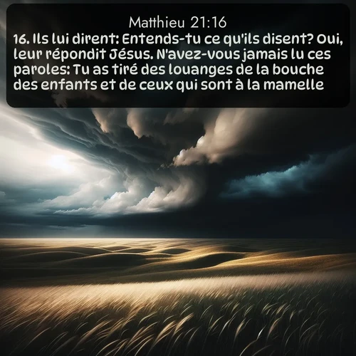 Segond Évangile selon Matthieu  ; image nature: image avec le verset biblique :Ils lui dirent: Entends-tu ce qu&#039;ils disent? Oui, leur répondit Jésus. N&#039;avez-vous jamais lu ces paroles: Tu as tiré des louanges de la bouche des enfants et de ceux qui sont à la mamelle? ;  ; 21:16