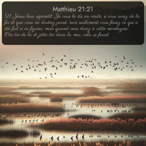 Segond Évangile selon Matthieu  ; image nature: image avec le verset biblique :Jésus leur répondit: Je vous le dis en vérité, si vous aviez de la foi et que vous ne doutiez point, non seulement vous feriez ce qui a été fait à ce figuier, mais quand vous diriez à cette montagne: Ote-toi de là et jette-toi dans la mer, cela se ferait. ;  ; 21:21