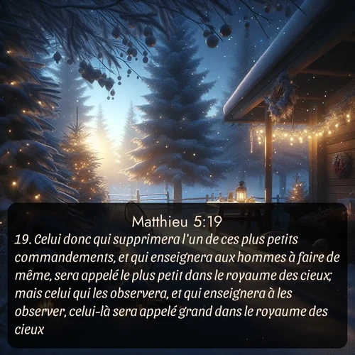 Segond Évangile selon Matthieu  ; image nature: image avec le verset biblique :Celui donc qui supprimera l&#039;un de ces plus petits commandements, et qui enseignera aux hommes à faire de même, sera appelé le plus petit dans le royaume des cieux; mais celui qui les observera, et qui enseignera à les observer, celui-là sera appelé grand dans le royaume des cieux. ;  ; 5:19