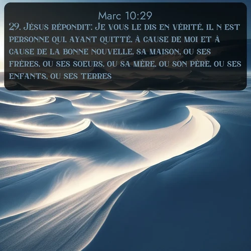 Segond Évangile selon Marc  ; image nature: image avec le verset biblique :Jésus répondit: Je vous le dis en vérité, il n&#039;est personne qui, ayant quitté, à cause de moi et à cause de la bonne nouvelle, sa maison, ou ses frères, ou ses soeurs, ou sa mère, ou son père, ou ses enfants, ou ses terres, ;  ; 10:29
