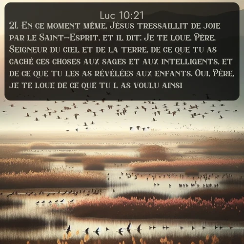 Segond Évangile selon Luc  ; image nature: image avec le verset biblique :En ce moment même, Jésus tressaillit de joie par le Saint-Esprit, et il dit: Je te loue, Père, Seigneur du ciel et de la terre, de ce que tu as caché ces choses aux sages et aux intelligents, et de ce que tu les as révélées aux enfants. Oui, Père, je te loue de ce que tu l&#039;as voulu ainsi. ;  ; 10:21