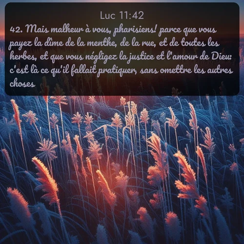 Segond Évangile selon Luc  ; image nature: image avec le verset biblique :Mais malheur à vous, pharisiens! parce que vous payez la dîme de la menthe, de la rue, et de toutes les herbes, et que vous négligez la justice et l&#039;amour de Dieu: c&#039;est là ce qu&#039;il fallait pratiquer, sans omettre les autres choses. ;  ; 11:42