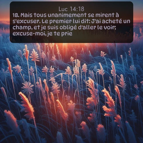 Segond Évangile selon Luc  ; image nature: image avec le verset biblique :Mais tous unanimement se mirent à s&#039;excuser. Le premier lui dit: J&#039;ai acheté un champ, et je suis obligé d&#039;aller le voir; excuse-moi, je te prie. ;  ; 14:18