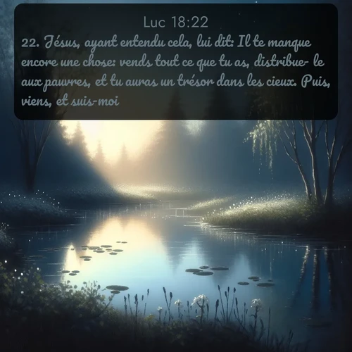 Segond Évangile selon Luc  ; image nature: image avec le verset biblique :Jésus, ayant entendu cela, lui dit: Il te manque encore une chose: vends tout ce que tu as, distribue- le aux pauvres, et tu auras un trésor dans les cieux. Puis, viens, et suis-moi. ;  ; 18:22