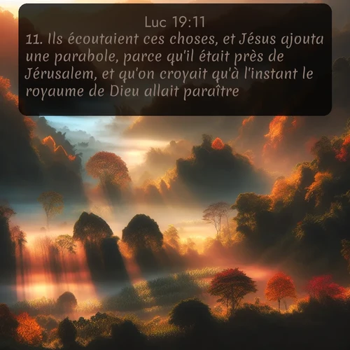 Segond Évangile selon Luc  ; image nature: image avec le verset biblique :Ils écoutaient ces choses, et Jésus ajouta une parabole, parce qu&#039;il était près de Jérusalem, et qu&#039;on croyait qu&#039;à l&#039;instant le royaume de Dieu allait paraître. ;  ; 19:11