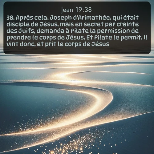 Segond Évangile selon Jean  ; image nature: image avec le verset biblique :Après cela, Joseph d&#039;Arimathée, qui était disciple de Jésus, mais en secret par crainte des Juifs, demanda à Pilate la permission de prendre le corps de Jésus. Et Pilate le permit. Il vint donc, et prit le corps de Jésus. ;  ; 19:38