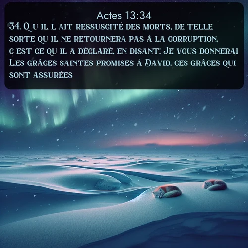 Segond Actes  ; image nature: image avec le verset biblique :Qu&#039;il l&#039;ait ressuscité des morts, de telle sorte qu&#039;il ne retournera pas à la corruption, c&#039;est ce qu&#039;il a déclaré, en disant: Je vous donnerai Les grâces saintes promises à David, ces grâces qui sont assurées. ;  ; 13:34
