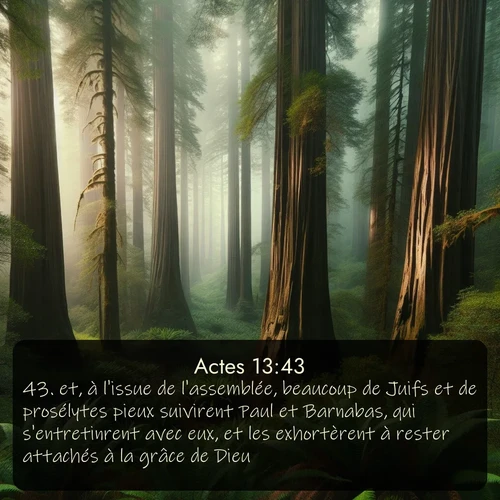 Segond Actes  ; image nature: image avec le verset biblique :et, à l&#039;issue de l&#039;assemblée, beaucoup de Juifs et de prosélytes pieux suivirent Paul et Barnabas, qui s&#039;entretinrent avec eux, et les exhortèrent à rester attachés à la grâce de Dieu. ;  ; 13:43
