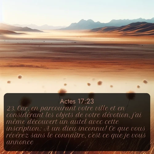 Segond Actes  ; image nature: image avec le verset biblique :Car, en parcourant votre ville et en considérant les objets de votre dévotion, j&#039;ai même découvert un autel avec cette inscription: A un dieu inconnu! Ce que vous révérez sans le connaître, c&#039;est ce que je vous annonce. ;  ; 17:23
