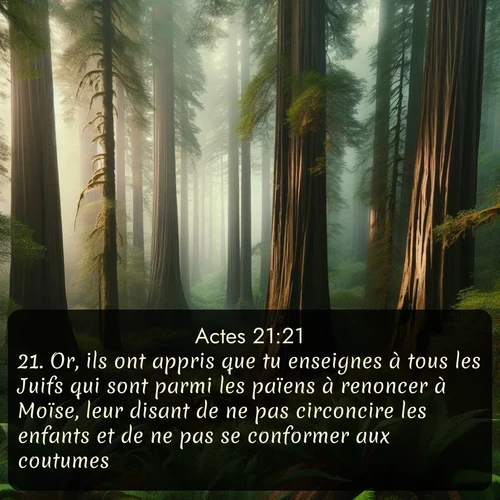 Segond Actes  ; image nature: image avec le verset biblique :Or, ils ont appris que tu enseignes à tous les Juifs qui sont parmi les païens à renoncer à Moïse, leur disant de ne pas circoncire les enfants et de ne pas se conformer aux coutumes. ;  ; 21:21