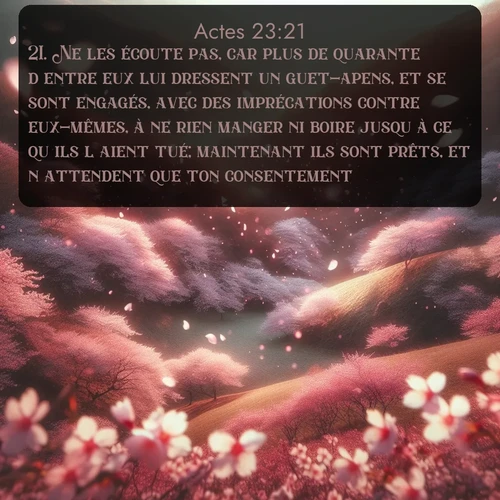 Segond Actes  ; image nature: image avec le verset biblique :Ne les écoute pas, car plus de quarante d&#039;entre eux lui dressent un guet-apens, et se sont engagés, avec des imprécations contre eux-mêmes, à ne rien manger ni boire jusqu&#039;à ce qu&#039;ils l&#039;aient tué; maintenant ils sont prêts, et n&#039;attendent que ton consentement. ;  ; 23:21