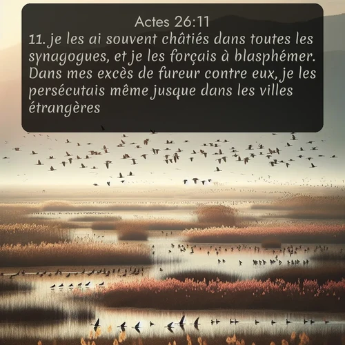Segond Actes  ; image nature: image avec le verset biblique :je les ai souvent châtiés dans toutes les synagogues, et je les forçais à blasphémer. Dans mes excès de fureur contre eux, je les persécutais même jusque dans les villes étrangères. ;  ; 26:11