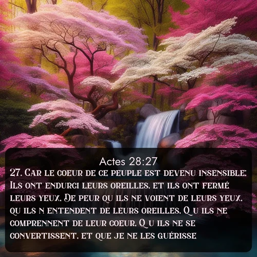 Segond Actes  ; image nature: image avec le verset biblique :Car le coeur de ce peuple est devenu insensible; Ils ont endurci leurs oreilles, et ils ont fermé leurs yeux, De peur qu&#039;ils ne voient de leurs yeux, qu&#039;ils n&#039;entendent de leurs oreilles, Qu&#039;ils ne comprennent de leur coeur, Qu&#039;ils ne se convertissent, et que je ne les guérisse. ;  ; 28:27