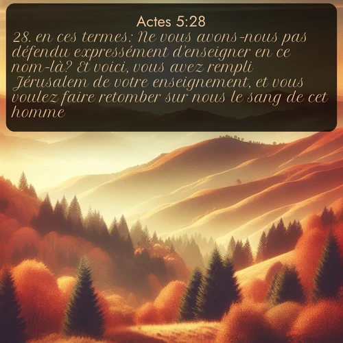 Segond Actes  ; image nature: image avec le verset biblique :en ces termes: Ne vous avons-nous pas défendu expressément d&#039;enseigner en ce nom-là? Et voici, vous avez rempli Jérusalem de votre enseignement, et vous voulez faire retomber sur nous le sang de cet homme! ;  ; 5:28
