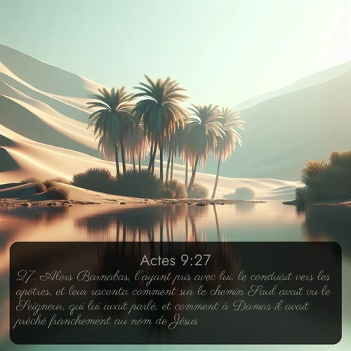 Segond Actes  ; image nature: image avec le verset biblique :Alors Barnabas, l&#039;ayant pris avec lui, le conduisit vers les apôtres, et leur raconta comment sur le chemin Saul avait vu le Seigneur, qui lui avait parlé, et comment à Damas il avait prêché franchement au nom de Jésus. ;  ; 9:27
