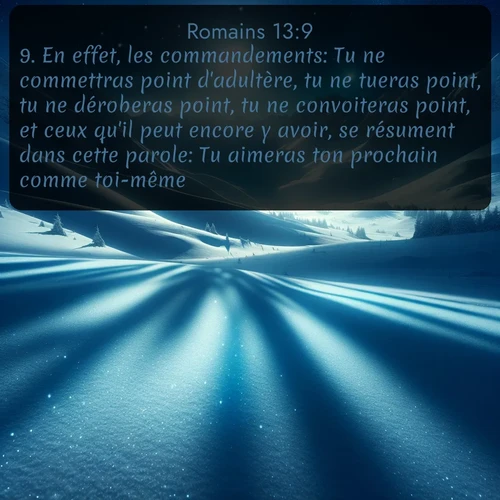Segond Romains  ; image nature: image avec le verset biblique :En effet, les commandements: Tu ne commettras point d&#039;adultère, tu ne tueras point, tu ne déroberas point, tu ne convoiteras point, et ceux qu&#039;il peut encore y avoir, se résument dans cette parole: Tu aimeras ton prochain comme toi-même. ;  ; 13:9