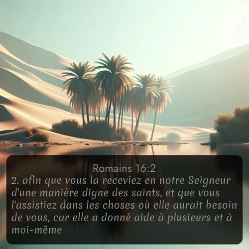 Segond Romains  ; image nature: image avec le verset biblique :afin que vous la receviez en notre Seigneur d&#039;une manière digne des saints, et que vous l&#039;assistiez dans les choses où elle aurait besoin de vous, car elle a donné aide à plusieurs et à moi-même. ;  ; 16:2