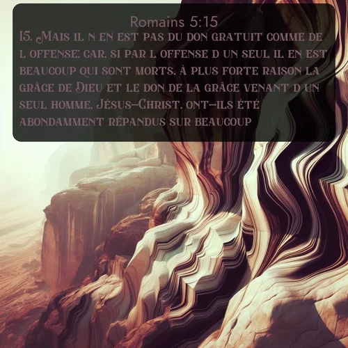 Segond Romains  ; image nature: image avec le verset biblique :Mais il n&#039;en est pas du don gratuit comme de l&#039;offense; car, si par l&#039;offense d&#039;un seul il en est beaucoup qui sont morts, à plus forte raison la grâce de Dieu et le don de la grâce venant d&#039;un seul homme, Jésus-Christ, ont-ils été abondamment répandus sur beaucoup. ;  ; 5:15