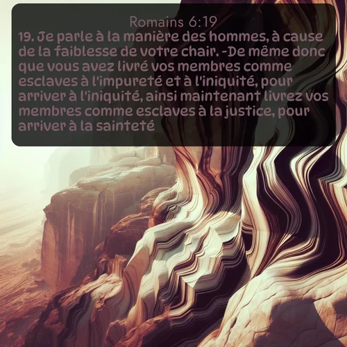 Segond Romains  ; image nature: image avec le verset biblique :Je parle à la manière des hommes, à cause de la faiblesse de votre chair. -De même donc que vous avez livré vos membres comme esclaves à l&#039;impureté et à l&#039;iniquité, pour arriver à l&#039;iniquité, ainsi maintenant livrez vos membres comme esclaves à la justice, pour arriver à la sainteté. ;  ; 6:19