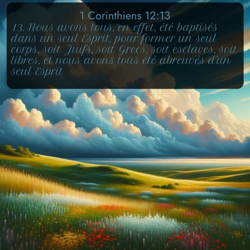 Segond 1 Corinthiens  ; image nature: image avec le verset biblique :Nous avons tous, en effet, été baptisés dans un seul Esprit, pour former un seul corps, soit Juifs, soit Grecs, soit esclaves, soit libres, et nous avons tous été abreuvés d&#039;un seul Esprit. ;  ; 12:13